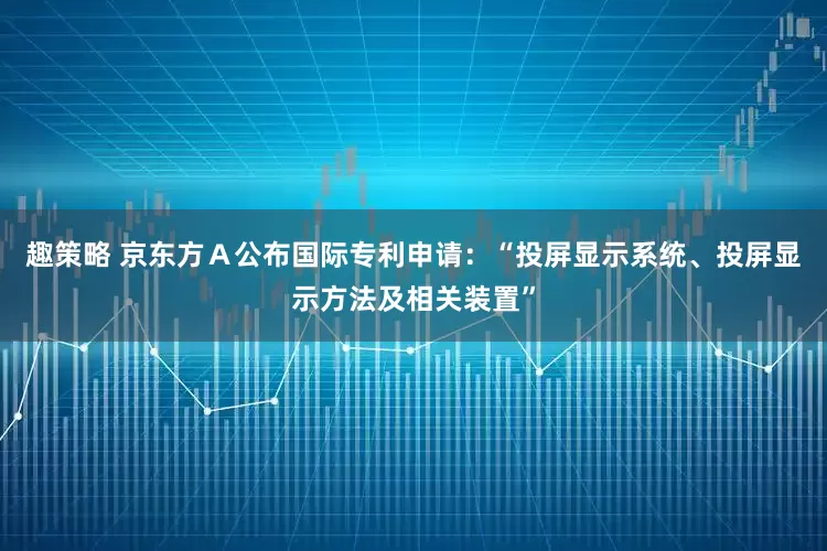 趣策略 京东方Ａ公布国际专利申请：“投屏显示系统、投屏显示方法及相关装置”