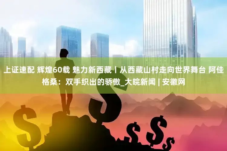 上证速配 辉煌60载 魅力新西藏丨从西藏山村走向世界舞台 阿佳格桑：双手织出的骄傲_大皖新闻 | 安徽网