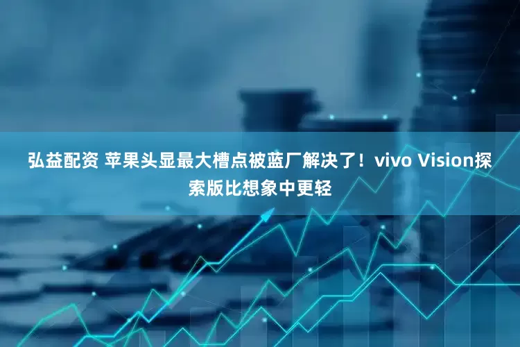 弘益配资 苹果头显最大槽点被蓝厂解决了！vivo Vision探索版比想象中更轻