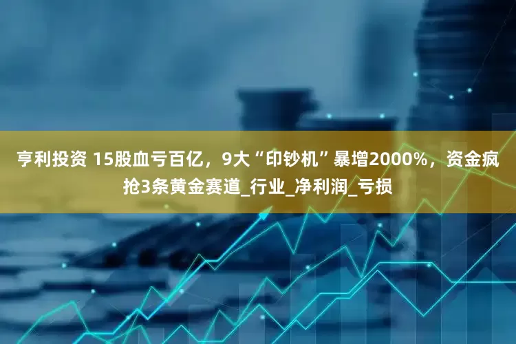 亨利投资 15股血亏百亿，9大“印钞机”暴增2000%，资金疯抢3条黄金赛道_行业_净利润_亏损