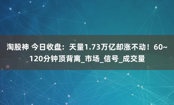淘股神 今日收盘：天量1.73万亿却涨不动！60~120分钟顶背离_市场_信号_成交量