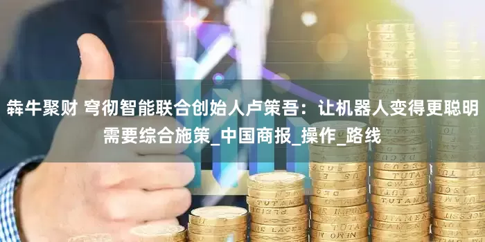 犇牛聚财 穹彻智能联合创始人卢策吾：让机器人变得更聪明需要综合施策_中国商报_操作_路线
