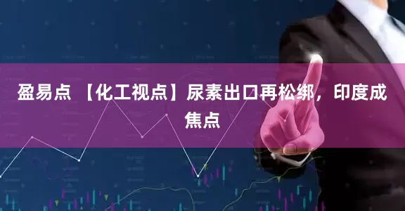 盈易点 【化工视点】尿素出口再松绑，印度成焦点