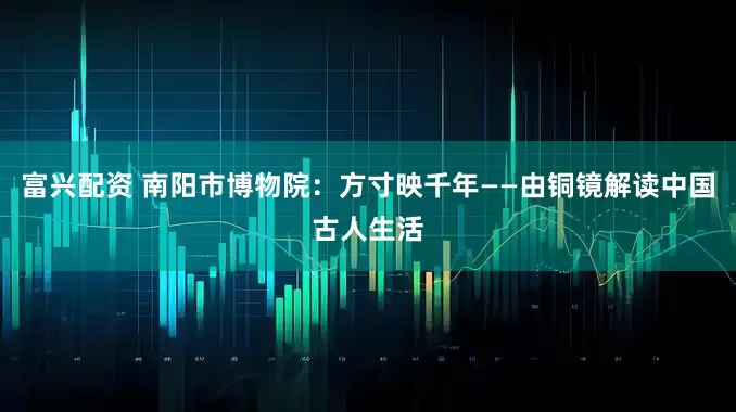 富兴配资 南阳市博物院：方寸映千年——由铜镜解读中国古人生活