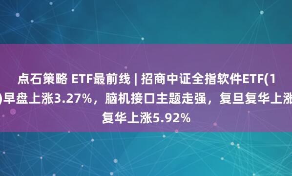 点石策略 ETF最前线 | 招商中证全指软件ETF(159899)早盘上涨3.27%，脑机接口主题走强，复旦复华上涨5.92%