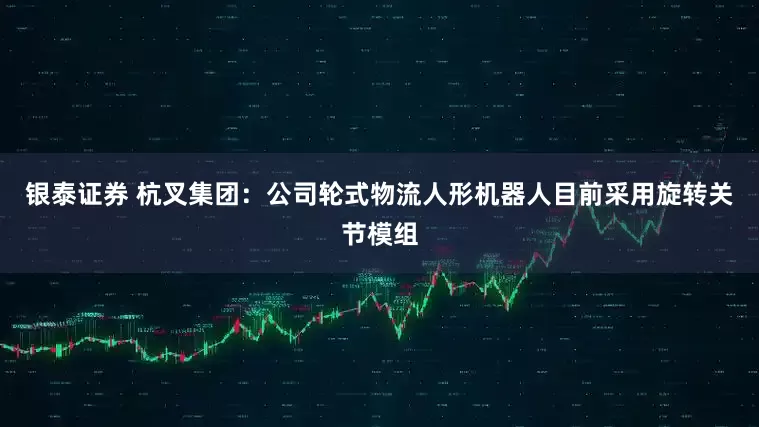 银泰证券 杭叉集团：公司轮式物流人形机器人目前采用旋转关节模组